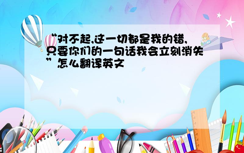 “对不起,这一切都是我的错,只要你们的一句话我会立刻消失”怎么翻译英文