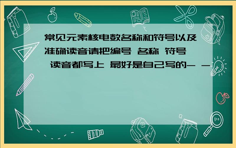 常见元素核电数名称和符号以及准确读音请把编号 名称 符号 读音都写上 最好是自己写的- -