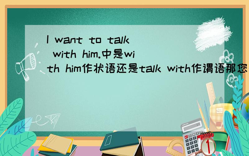 I want to talk with him.中是with him作状语还是talk with作谓语那您的意思是talk with作谓语吗？那要是I talked with you yesterday.talked with是谓语吗？