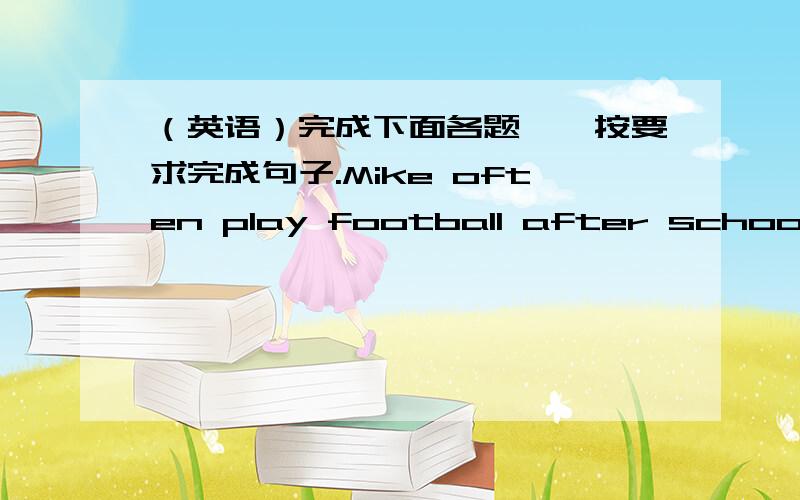 （英语）完成下面各题一、按要求完成句子.Mike often play football after school.（改为一般疑问句）Sarah is going to clean her bedroom this weekend.（用 on weekends 改写句子）What does your mother do?（根据实际情