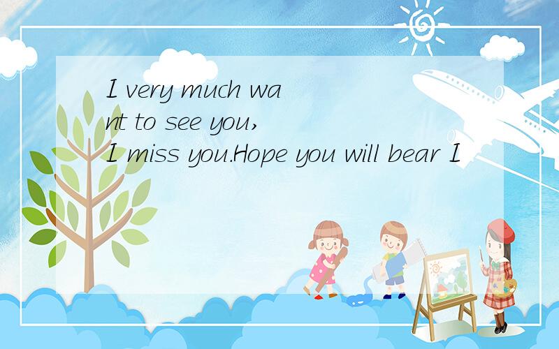 I very much want to see you,I miss you.Hope you will bear I