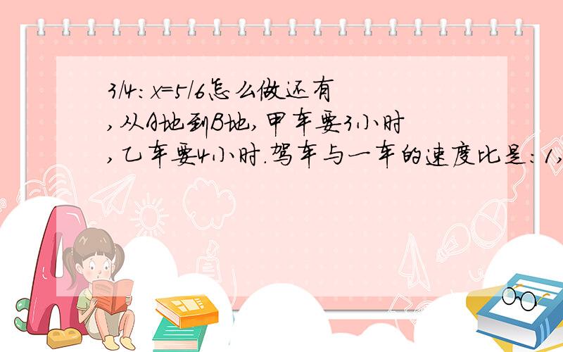 3/4:x=5/6怎么做还有,从A地到B地,甲车要3小时,乙车要4小时.驾车与一车的速度比是：1,3：4 2 ,1/4：1/3 3,4:3