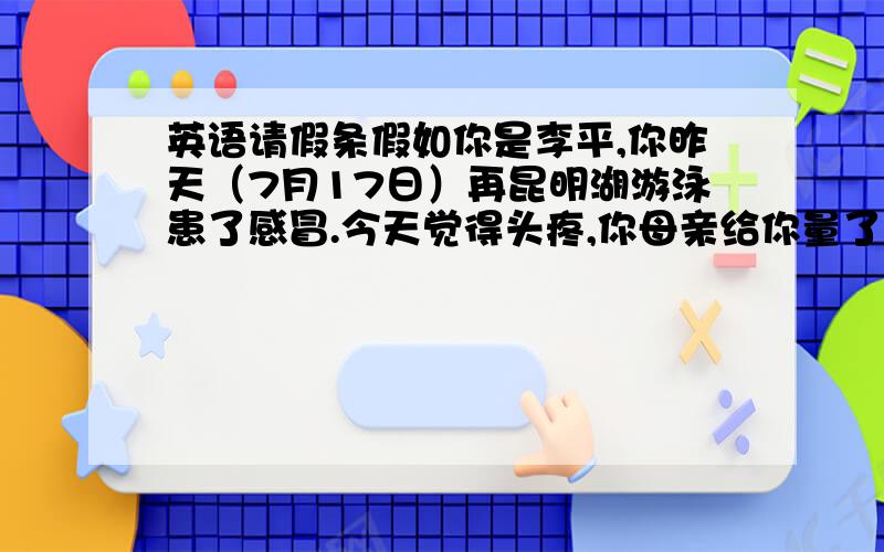 英语请假条假如你是李平,你昨天（7月17日）再昆明湖游泳患了感冒.今天觉得头疼,你母亲给你量了体温后,发现你发烧,便带你看医生,医生说你需要卧床休息两天.请给陈老师写一张请假条.