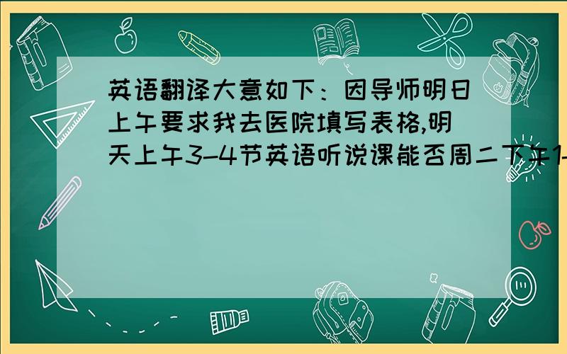 英语翻译大意如下：因导师明日上午要求我去医院填写表格,明天上午3-4节英语听说课能否周二下午1-2节补上