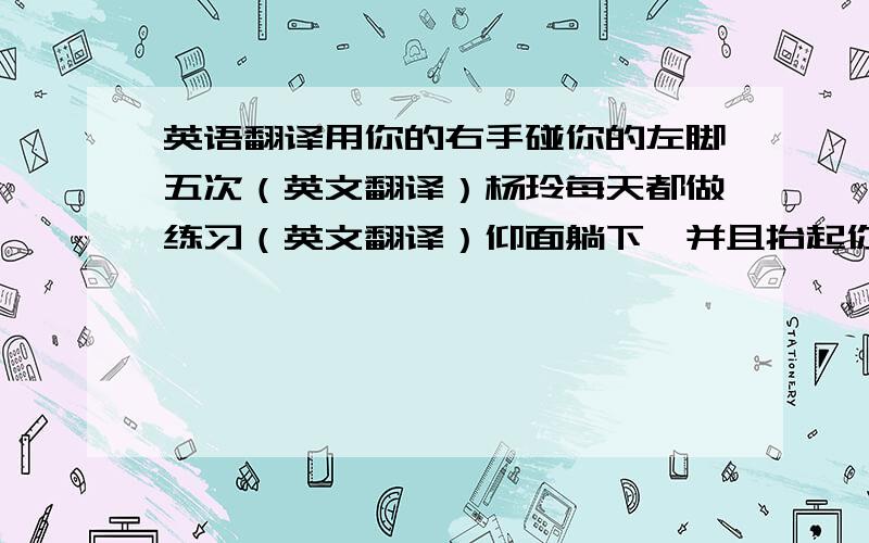 英语翻译用你的右手碰你的左脚五次（英文翻译）杨玲每天都做练习（英文翻译）仰面躺下,并且抬起你们的双腿.（英文翻译）