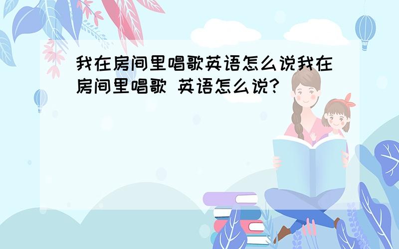 我在房间里唱歌英语怎么说我在房间里唱歌 英语怎么说?