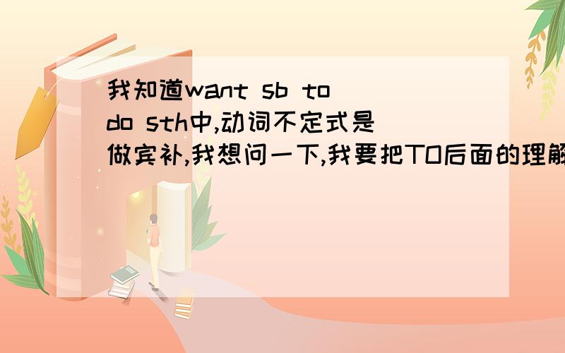 我知道want sb to do sth中,动词不定式是做宾补,我想问一下,我要把TO后面的理解为动词不定式表目的对吗,为什么,比如I want you to have lunch,to have lunch理解成动词不定式表目的，