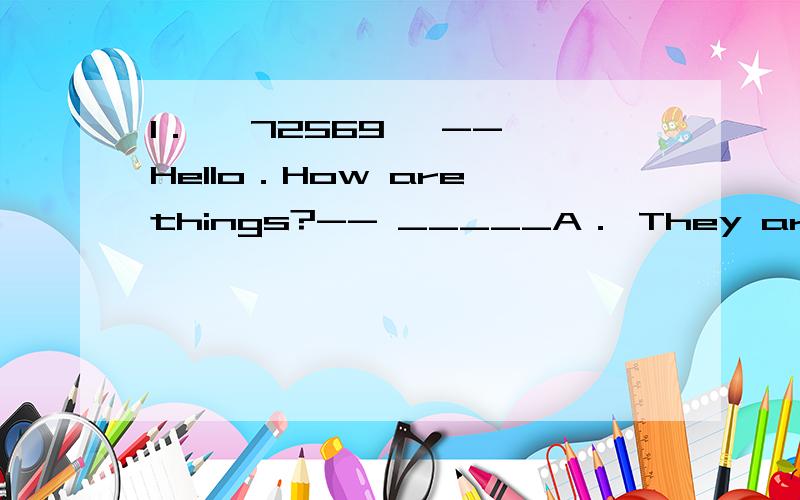 1． 【72569】 -- Hello．How are things?-- _____A． They are too expensive．B． I'm not doing anything right now．C． Oh,not so bad,John．D． It's interesting,isn't it?2． 【72570】 -- Would you like some fruit?-- _____A． Not at all．