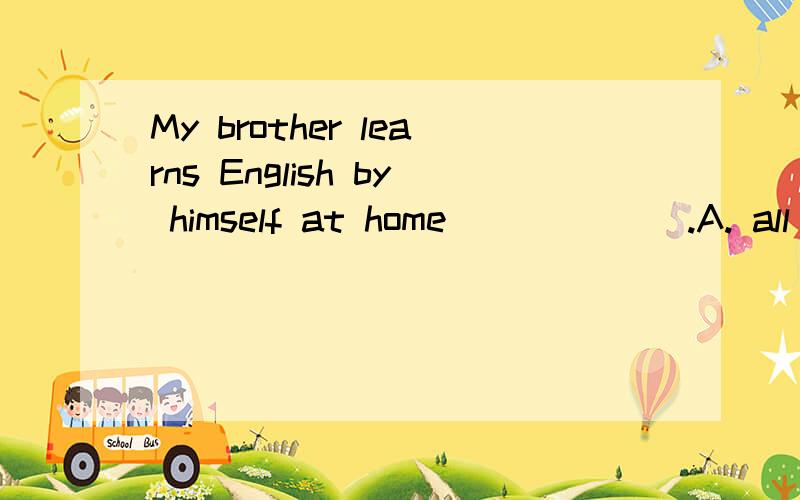 My brother learns English by himself at home ______.A. all the same     B. all the time     C. all times     D. all the times