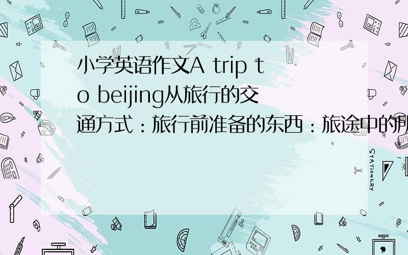 小学英语作文A trip to beijing从旅行的交通方式：旅行前准备的东西：旅途中的所见等几个方面来写.不用太长,10句话左右.把翻译写出来!有急事!也不用写翻译了