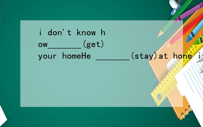 i don't know how_______(get)your homeHe _______(stay)at hone if it _______(rain)tomorrowWhy not_______(come) to dance together We have a good ________(change) to visit BeijingDon't follow me______(learn)Many animals are in _____(dangerous)