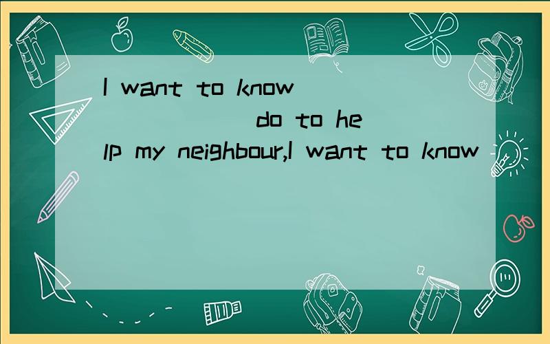 I want to know______do to help my neighbour,I want to know______do to help my neighbour.A:what I canB:how I canC:what can ID:how can I要有理由奥