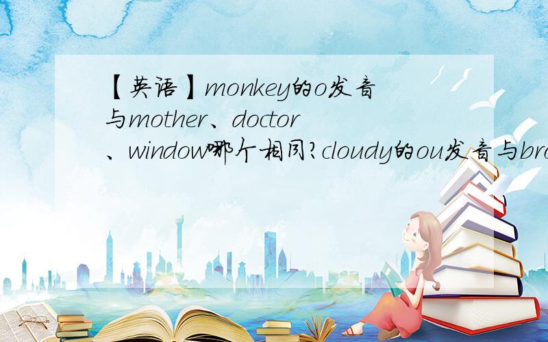 【英语】monkey的o发音与mother、doctor、window哪个相同?cloudy的ou发音与brown、window、color呢?monkey的o发音与mother、doctor、window哪个相同?cloudy的ou发音与brown、window、color哪个相同?如上