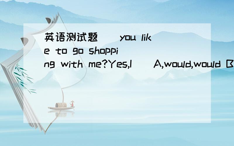 英语测试题__you like to go shopping with me?Yes,I__A,would,would B,will,will like C,would,would love D,would,would love toCan I help you?I”d like__for my twin daughtersA,two oair of shoes B,ywo pairs of shoe C,two pair of shoe D,two paire of s