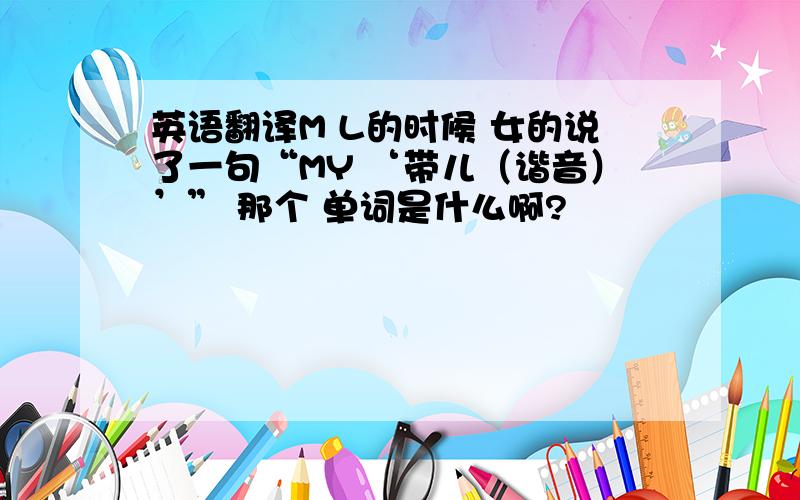 英语翻译M L的时候 女的说了一句“MY ‘带儿（谐音）’” 那个 单词是什么啊?