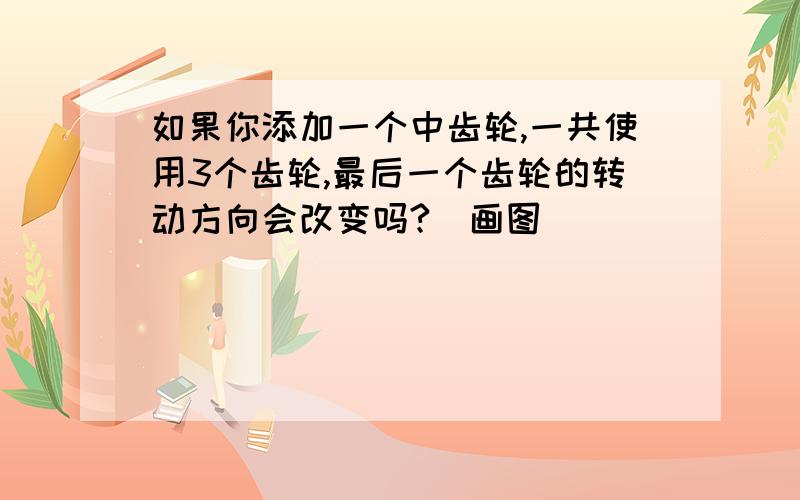 如果你添加一个中齿轮,一共使用3个齿轮,最后一个齿轮的转动方向会改变吗?（画图）