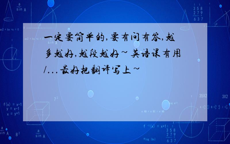 一定要简单的,要有问有答,越多越好,越段越好~英语课有用/...最好把翻译写上~