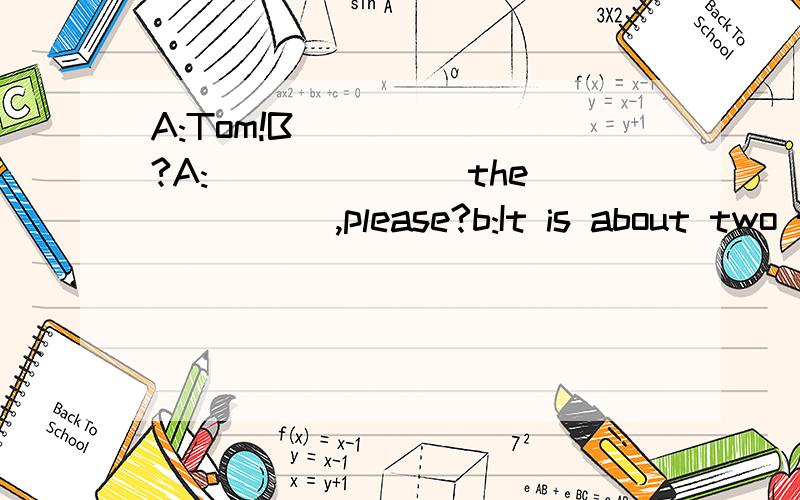 A:Tom!B_______?A:_______the______,please?b:It is about two thirty.a:It is time ______go home.b:Look,over there!What______Tom______?a:He