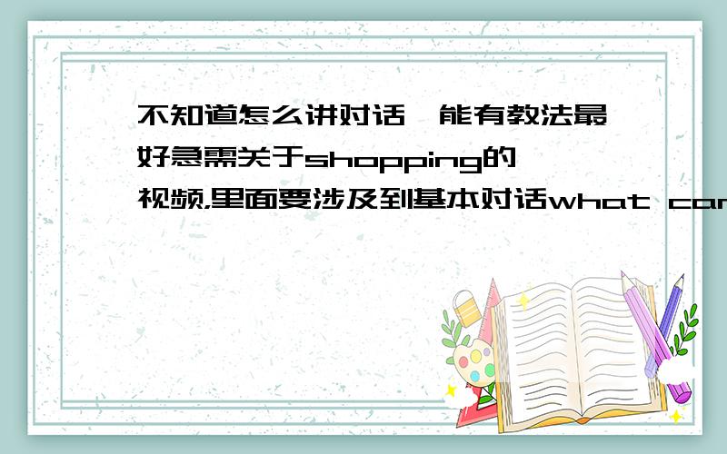 不知道怎么讲对话,能有教法最好急需关于shopping的视频，里面要涉及到基本对话what can i help you?I want to buy...Hao much is it?...yuan