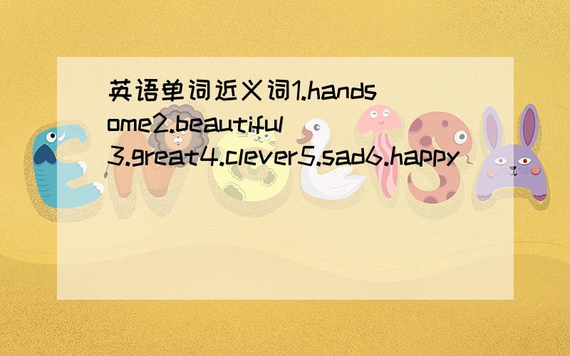 英语单词近义词1.handsome2.beautiful3.great4.clever5.sad6.happy