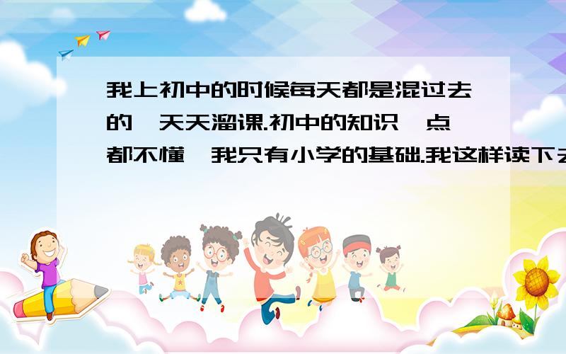 我上初中的时候每天都是混过去的,天天溜课.初中的知识一点都不懂,我只有小学的基础.我这样读下去能把成绩提上去吗?我是很努力在补` 我是在想``用3年时间读6年的书 我又要学高中的,又要