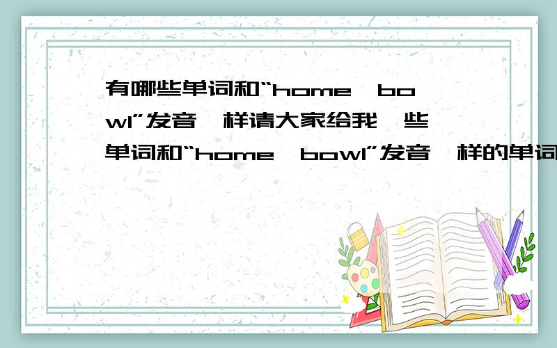 有哪些单词和“home、bowl”发音一样请大家给我一些单词和“home、bowl”发音一样的单词,40个以上,＾＿＾