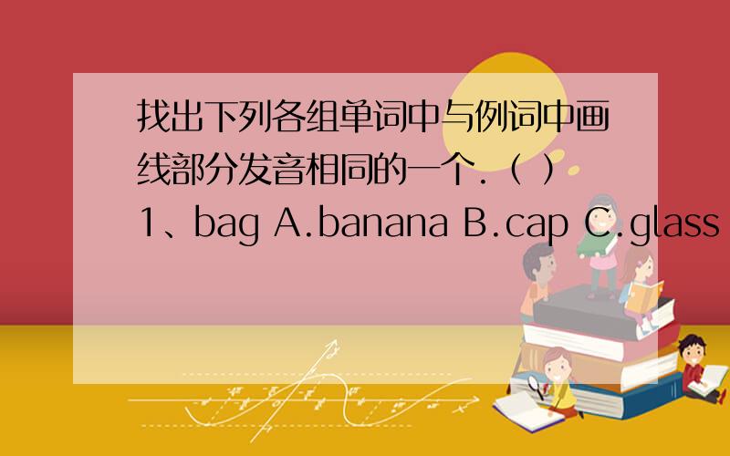 找出下列各组单词中与例词中画线部分发音相同的一个.（ ）1、bag A.banana B.cap C.glass D.father（ ）2、yes A.happy B.bus C.hungry D.yellow（ ）3、blue A.much B.bus C.cut D.ruler（ ）4、red A.seat B.leaf C.get D.evenin