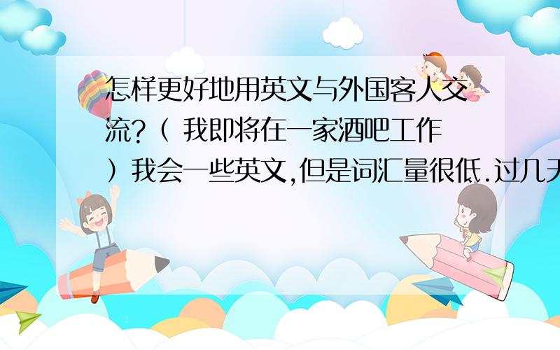 怎样更好地用英文与外国客人交流?（ 我即将在一家酒吧工作）我会一些英文,但是词汇量很低.过几天就要去工作了而且会遇到很多老外.我呢又不想在跟他们交流的时候怯场,该怎么办呢?