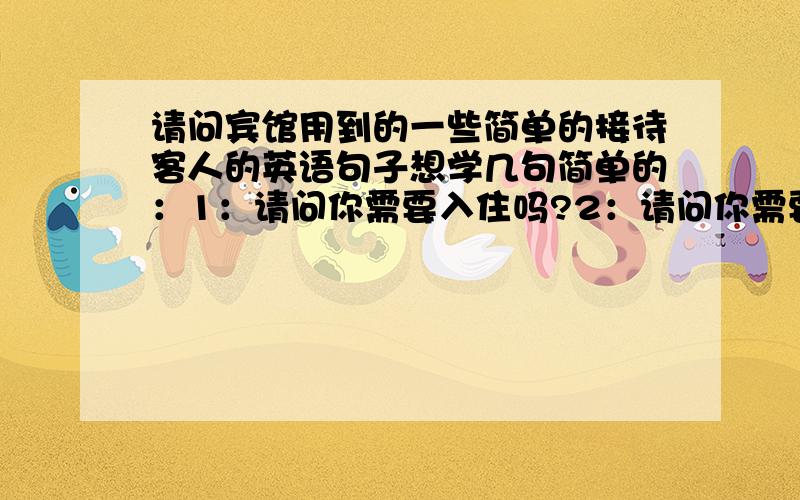 请问宾馆用到的一些简单的接待客人的英语句子想学几句简单的：1：请问你需要入住吗?2：请问你需要大床房还是双标间?3：请跟我来看看这间房4：这个房间的最低价是XX元5:：不好意思,价