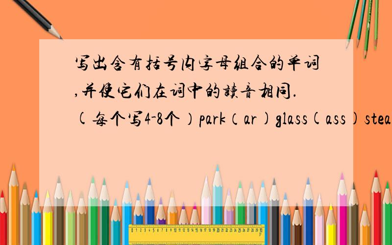 写出含有括号内字母组合的单词,并使它们在词中的读音相同.(每个写4-8个）park（ar)glass(ass)steal(ea)feel(ee)certain(er)circle(ir)stare(are)ear(ear)pair(air)pork(or)fluent(ue)dangerous(ou)photo(ph)picture(ture)wash(sh)chair