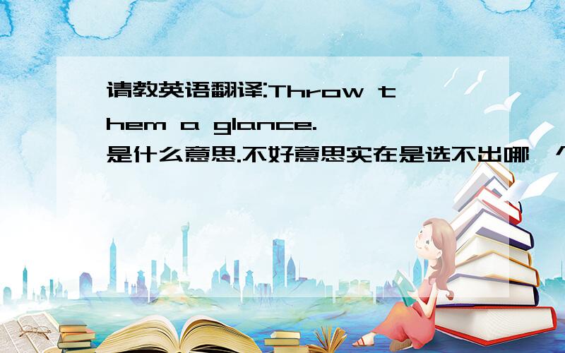 请教英语翻译:Throw them a glance. 是什么意思.不好意思实在是选不出哪一个是正确答案..请高手详细指点啊..谢谢