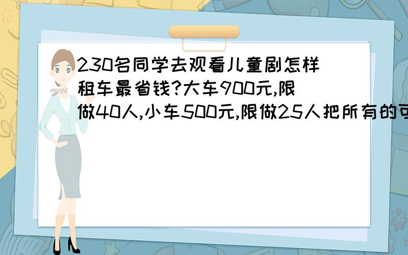 230名同学去观看儿童剧怎样租车最省钱?大车900元,限做40人,小车500元,限做25人把所有的可能性都列车来五年级数学练习册北师大版上册46,2题的第二问.1111