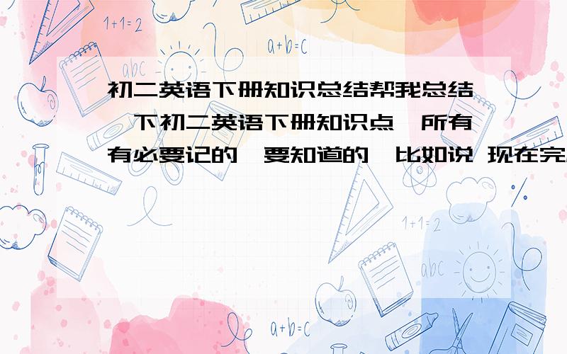 初二英语下册知识总结帮我总结一下初二英语下册知识点,所有有必要记的、要知道的,比如说 现在完成时 啊之类的,反正是时态的都要.还有其他的短语啊（要有必要记的啊）,还有就是其他的