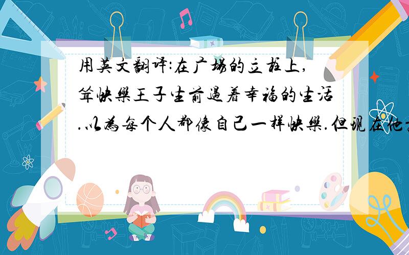 用英文翻译:在广场的立柱上,耸快乐王子生前过着幸福的生活.以为每个人都像自己一样快乐.但现在他意识到