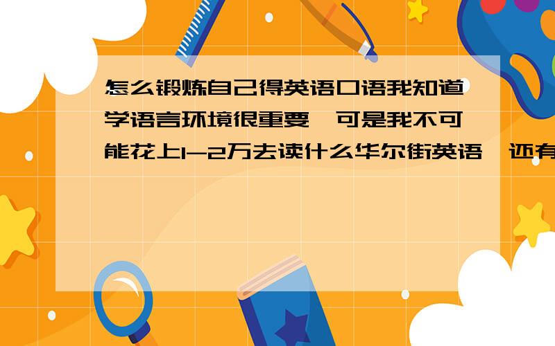 怎么锻炼自己得英语口语我知道学语言环境很重要,可是我不可能花上1-2万去读什么华尔街英语,还有单词得积累,我知道死背单词是没有用得.这样只有会学以不致用...现在觉得自己得单词积累