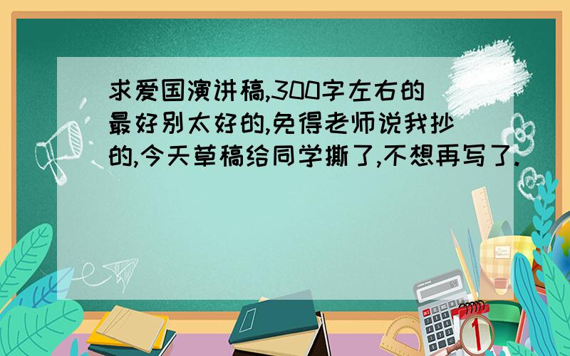 求爱国演讲稿,300字左右的最好别太好的,免得老师说我抄的,今天草稿给同学撕了,不想再写了.