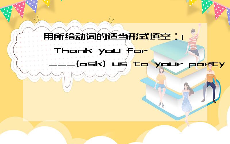 用所给动词的适当形式填空：1、Thank you for ___(ask) us to your party .2、Miss Wang asked me ___(help) her carry the box .3、Can you please ___(read) the letter for me ?