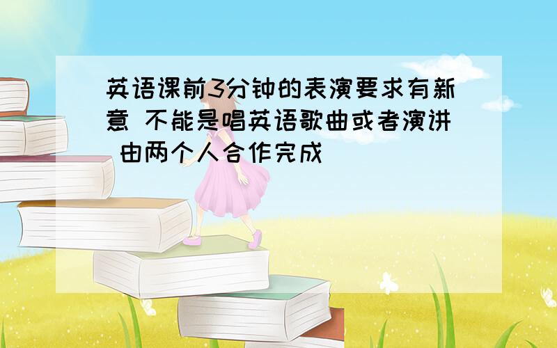 英语课前3分钟的表演要求有新意 不能是唱英语歌曲或者演讲 由两个人合作完成