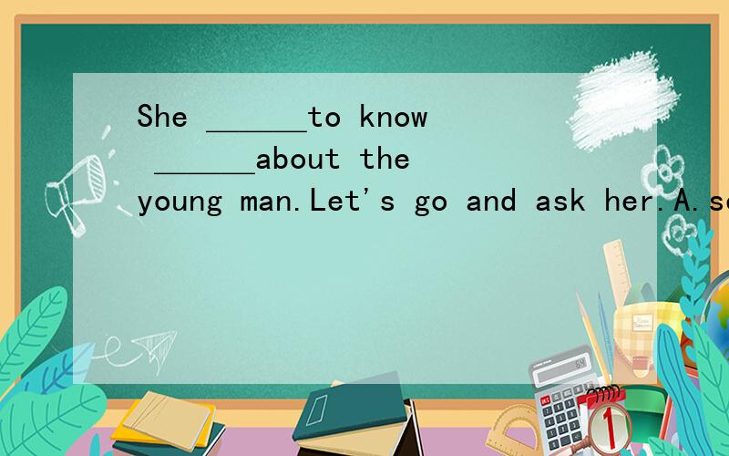 She ＿＿＿to know ＿＿＿about the young man.Let's go and ask her.A.seems ; nothing B.looks ; somShe ＿＿＿to know ＿＿＿about the young man.Let's go and ask her.A.seems ; nothing B.looks ; something C.seems ; something