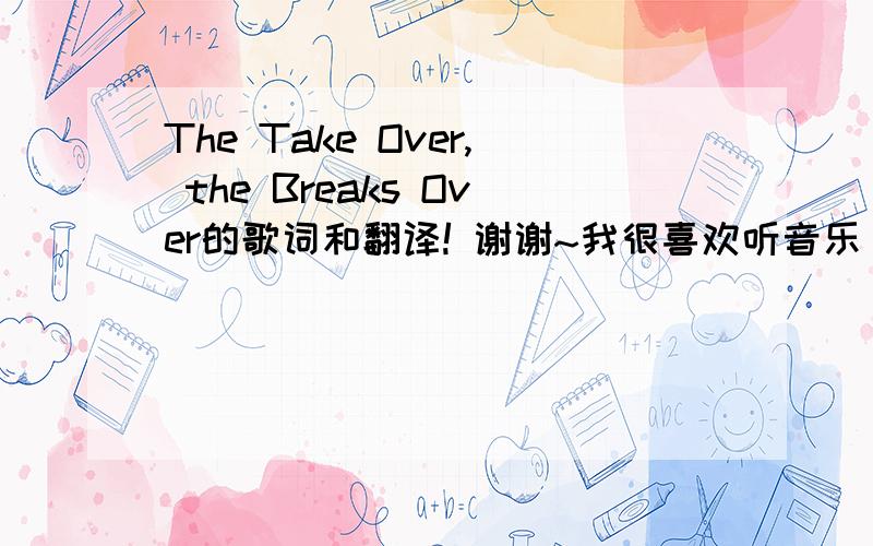 The Take Over, the Breaks Over的歌词和翻译! 谢谢~我很喜欢听音乐 听到了 翻闹小子的The Take Over, the Breaks Over 很好听~ 但 搜不到歌词