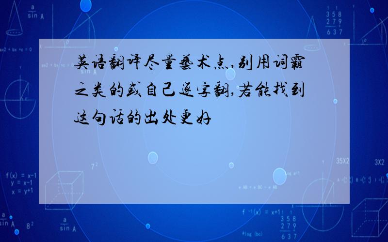 英语翻译尽量艺术点,别用词霸之类的或自己逐字翻,若能找到这句话的出处更好