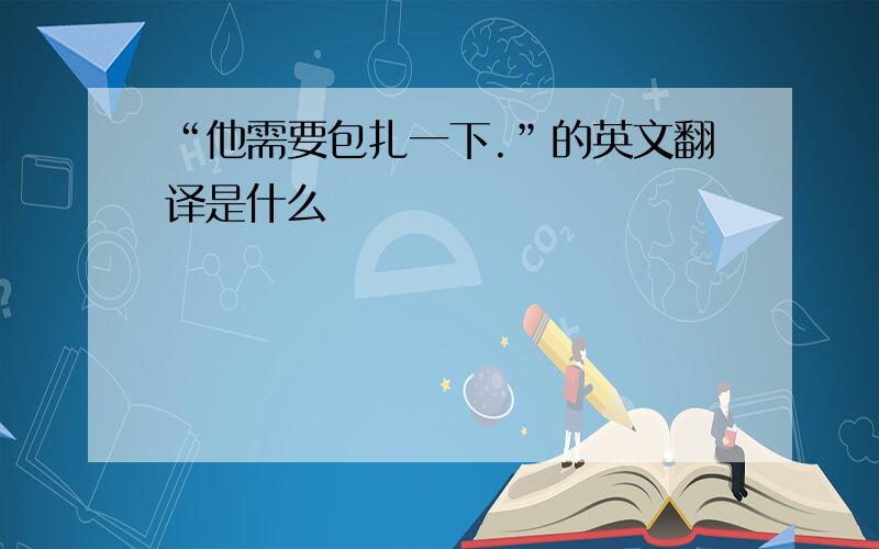 “他需要包扎一下.”的英文翻译是什么