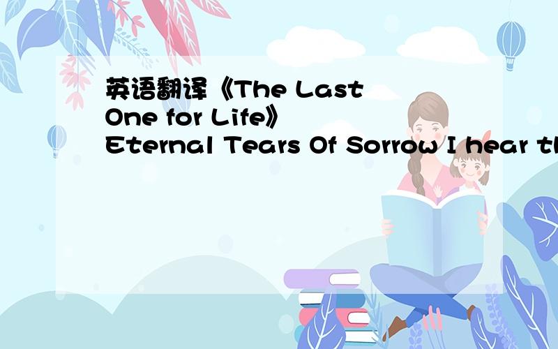 英语翻译《The Last One for Life》 Eternal Tears Of Sorrow I hear the silent whispers,Darkness still upon me,All those empty words from the buried heart I don't know where fear ends and where hate begins,It's all the same to me,Life is falling a