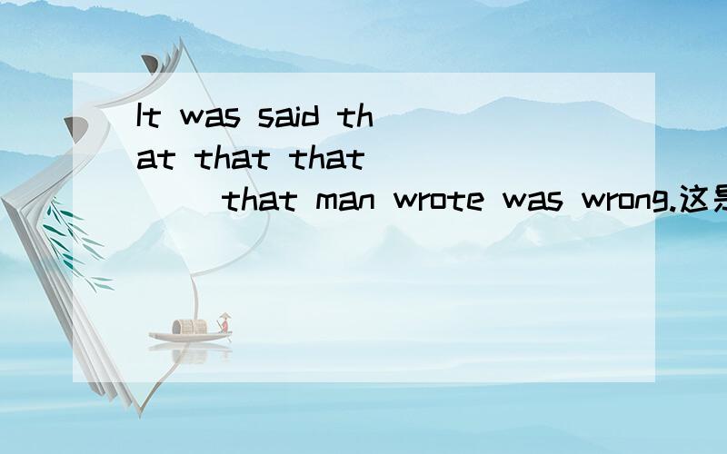 It was said that that that ___ that man wrote was wrong.这是我刚才在百度搜到的一道题 答案是that 谁能给我详细的解释一下为什么这么填 并给出翻译