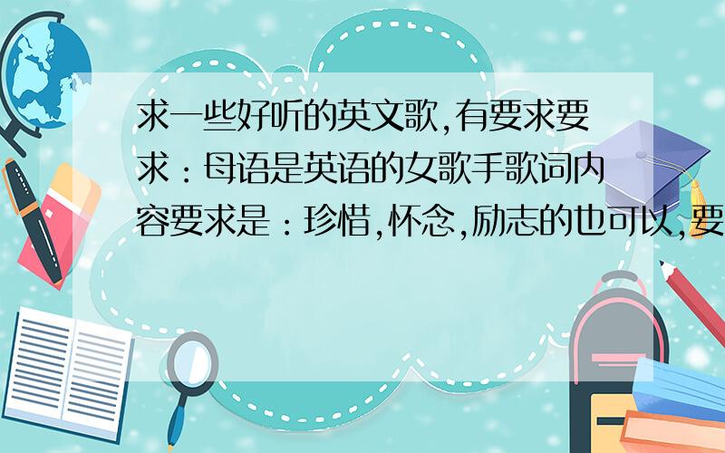 求一些好听的英文歌,有要求要求：母语是英语的女歌手歌词内容要求是：珍惜,怀念,励志的也可以,要有感人的旋律、比如someone's watching over me,live like you dying之类的歌,回答问题前可以先去听