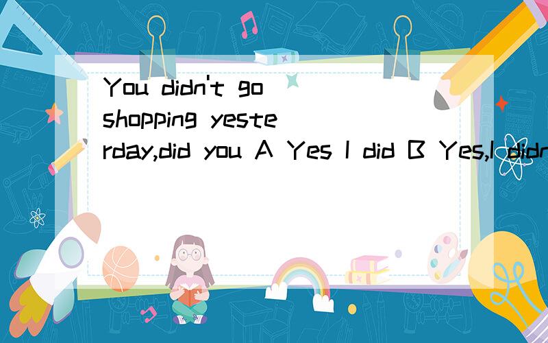 You didn't go shopping yesterday,did you A Yes I did B Yes,I didn'tC NO,I didn't D No ,I did/Sorry呀，忘记打上去后面的了。后面的是__ But I have something more to buy.