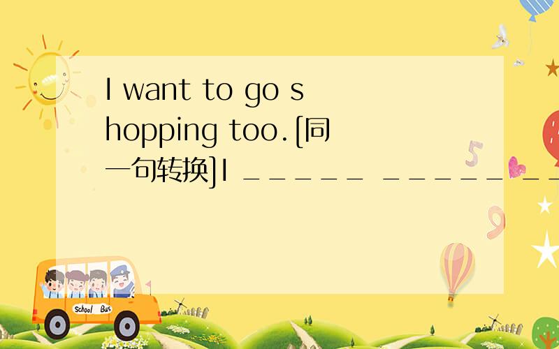 I want to go shopping too.[同一句转换]I _____ _____ _____ _____ go shopping.