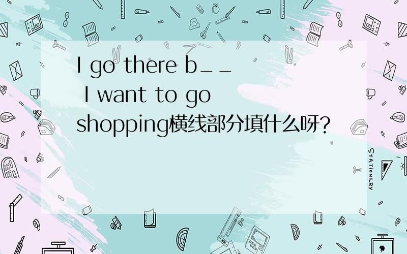 I go there b__ I want to go shopping横线部分填什么呀?