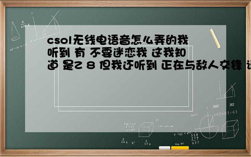 csol无线电语音怎么弄的我听到 有 不要迷恋我 这我知道 是Z 8 但我还听到 正在与敌人交锋 请求支援 这无线电 与往常 不一样 但我 去试了下 和以前一样 但 有些人能说另一种声音 怎么回事