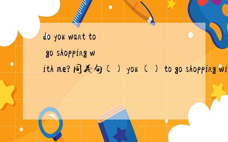 do you want to go shopping with me?同义句() you () to go shopping with me.the shopping mall opens at 8:00 a.m . and close at 10:00 p.mthe shopping mall is () () 8:00 a.m () 10:00 p.m